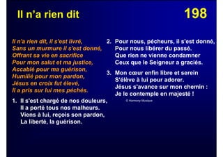 198Il n’a rien dit
Il n'a rien dit, il s'est livré,
Sans un murmure il s'est donné,
Offrant sa vie en sacrifice
Pour mon salut et ma justice,
Accablé pour ma guérison,
Humilié pour mon pardon,
Jésus en croix fut élevé,
Il a pris sur lui mes péchés.
1. Il s'est chargé de nos douleurs,
Il a porté tous nos malheurs.
Viens à lui, reçois son pardon,
La liberté, la guérison.
2. Pour nous, pécheurs, il s'est donné,
Pour nous libérer du passé.
Que rien ne vienne condamner
Ceux que le Seigneur a graciés.
3. Mon cœur enfin libre et serein
S'élève à lui pour adorer.
Jésus s'avance sur mon chemin :
Je le contemple en majesté !
© Harmony Musique
 