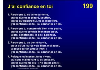 199J’ai confiance en toi
1. Parce que tu es venu sur terre,
parce que tu as pleuré, souffert,
parce qu'aujourd'hui, tu es mon frère,
j'ai confiance en toi, j'ai confiance en toi.
2. Parce que tu comprends bien mes peurs,
parce que tu connais bien mon cœur,
alors, simplement, je dis : Seigneur,
j'ai confiance en toi, j'ai confiance en toi.
3. Parce que tu as donné ta vie,
pour qu'un jour je voie Dieu, moi aussi,
à cause de ton amour infini :
j'ai confiance en toi, j'ai confiance en toi.
4. Puisque maintenant tu es vivant,
puisque maintenant tu es puissant,
parce que tu me dis : «Ne crains pas !»,
j'ai confiance en toi, j'ai confiance en toi.
© Anne-France Bourbon, Laurence Gustave
 