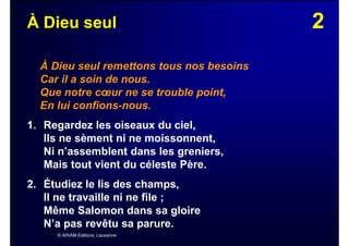 2À Dieu seul
À Dieu seul remettons tous nos besoins
Car il a soin de nous.
Que notre cœur ne se trouble point,
En lui confions-nous.
1. Regardez les oiseaux du ciel,
Ils ne sèment ni ne moissonnent,
Ni n’assemblent dans les greniers,
Mais tout vient du céleste Père.
2. Étudiez le lis des champs,
Il ne travaille ni ne file ;
Même Salomon dans sa gloire
N’a pas revêtu sa parure.
© ARIAM Editions, Lausanne
 