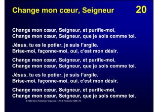 20Change mon cœur, Seigneur
Change mon cœur, Seigneur, et purifie-moi,
Change mon cœur, Seigneur, que je sois comme toi.
Jésus, tu es le potier, je suis l’argile.
Brise-moi, façonne-moi, oui, c’est mon désir.
Change mon cœur, Seigneur, et purifie-moi,
Change mon cœur, Seigneur, que je sois comme toi.
Jésus, tu es le potier, je suis l’argile.
Brise-moi, façonne-moi, oui, c’est mon désir.
Change mon cœur, Seigneur, et purifie-moi,
Change mon cœur, Seigneur, que je sois comme toi.
© 1982 Mercy Publishing / Copycare / LTC © Traduction 1988 LTC
 