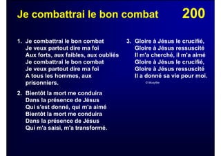 200Je combattrai le bon combat
1. Je combattrai le bon combat
Je veux partout dire ma foi
Aux forts, aux faibles, aux oubliés
Je combattrai le bon combat
Je veux partout dire ma foi
A tous les hommes, aux
prisonniers.
2. Bientôt la mort me conduira
Dans la présence de Jésus
Qui s'est donné, qui m'a aimé
Bientôt la mort me conduira
Dans la présence de Jésus
Qui m'a saisi, m'a transformé.
3. Gloire à Jésus le crucifié,
Gloire à Jésus ressuscité
Il m'a cherché, il m'a aimé
Gloire à Jésus le crucifié,
Gloire à Jésus ressuscité
Il a donné sa vie pour moi.
© Musyfée
 