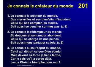 201Je connais le créateur du monde
1. Je connais le créateur du monde.
Ses merveilles et ses bienfaits m'inondent.
Celui qui sait compter les étoiles,
Sait aussi se pencher sur mes pas. (x 2)
2. Je connais le rédempteur du monde.
Sa douceur et son amour abondent.
Celui qui se charge de nos peines,
Sait aussi nous partager sa joie. (x 2)
3. Je connais aussi l'esprit du monde,
Celui qui détruit ce que Dieu sonde.
Mais devant sa force je tiens ferme,
Car je sais qu'il a perdu déjà,
Jésus Christ a triomphé pour moi !
© 1991 Chris Christensen / LTC
 