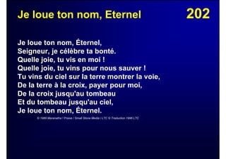202Je loue ton nom, Eternel
Je loue ton nom, Éternel,
Seigneur, je célèbre ta bonté.
Quelle joie, tu vis en moi !
Quelle joie, tu vins pour nous sauver !
Tu vins du ciel sur la terre montrer la voie,
De la terre à la croix, payer pour moi,
De la croix jusqu'au tombeau
Et du tombeau jusqu'au ciel,
Je loue ton nom, Éternel.
© 1989 Maranatha ! Praise / Small Stone Media / LTC © Traduction 1996 LTC
 