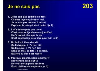 203Je ne sais pas
1. Je ne sais pas comme il le faut
Chanter la joie qui est en moi.
Je ne sais pas comme il le faut
Exprimer la joie qui vient de toi ! (x 2)
2. Il m'a donné plus que la vie,
C'est pourquoi je chante aujourd'hui.
Il m'a donné plus que la vie,
C'est pourquoi je veux être pour lui ! (x 2)
3. On l'a livré, il n'a rien dit ;
On l'a frappé, il n'a rien dit ;
On l'a cloué, il n'a rien dit ;
Sans un mot, sa tête il a penché,
Et alors au ciel il est monté.
4. Pourquoi pleurer, nous lamenter ?
Il reviendra et ce jour-là
Il étendra tout grand ses bras
Et au ciel il nous emportera. (x 2)
© Noël Chefneux
 