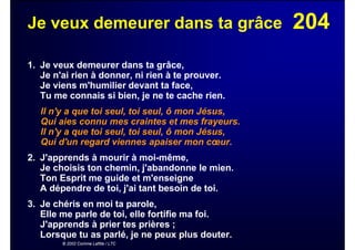 204Je veux demeurer dans ta grâce
1. Je veux demeurer dans ta grâce,
Je n'ai rien à donner, ni rien à te prouver.
Je viens m'humilier devant ta face,
Tu me connais si bien, je ne te cache rien.
Il n'y a que toi seul, toi seul, ô mon Jésus,
Qui aies connu mes craintes et mes frayeurs.
Il n'y a que toi seul, toi seul, ô mon Jésus,
Qui d'un regard viennes apaiser mon cœur.
2. J'apprends à mourir à moi-même,
Je choisis ton chemin, j'abandonne le mien.
Ton Esprit me guide et m'enseigne
A dépendre de toi, j'ai tant besoin de toi.
3. Je chéris en moi ta parole,
Elle me parle de toi, elle fortifie ma foi.
J'apprends à prier tes prières ;
Lorsque tu as parlé, je ne peux plus douter.
© 2002 Corinne Lafitte / LTC
 