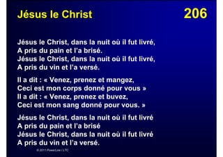 206Jésus le Christ
Jésus le Christ, dans la nuit où il fut livré,
A pris du pain et l’a brisé.
Jésus le Christ, dans la nuit où il fut livré,
A pris du vin et l’a versé.
Il a dit : « Venez, prenez et mangez,
Ceci est mon corps donné pour vous »
Il a dit : « Venez, prenez et buvez,
Ceci est mon sang donné pour vous. »
Jésus le Christ, dans la nuit où il fut livré
A pris du pain et l’a brisé
Jésus le Christ, dans la nuit où il fut livré
A pris du vin et l’a versé.
© 2011 PowerLine / LTC
 