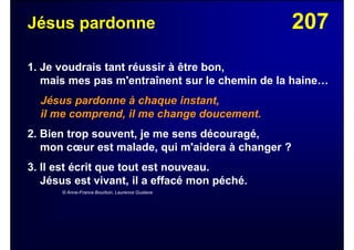 207Jésus pardonne
1. Je voudrais tant réussir à être bon,
mais mes pas m'entraînent sur le chemin de la haine…
Jésus pardonne à chaque instant,
il me comprend, il me change doucement.
2. Bien trop souvent, je me sens découragé,
mon cœur est malade, qui m'aidera à changer ?
3. Il est écrit que tout est nouveau.
Jésus est vivant, il a effacé mon péché.
© Anne-France Bourbon, Laurence Gustave
 