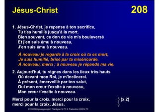 208Jésus-Christ
1. Jésus-Christ, je repense à ton sacrifice,
Tu t'es humilié jusqu'à la mort.
Bien souvent, ce don de vie m'a bouleversé
Et j'en suis ému à nouveau,
J'en suis ému à nouveau.
À nouveau je regarde à la croix où tu es mort,
Je suis humilié, brisé par ta miséricorde.
À nouveau, merci ; à nouveau je répands ma vie.
2. Aujourd'hui, tu règnes dans les lieux très hauts
Où devant mon Roi, je m'inclinerai.
À présent, émerveillé par ton salut,
Oui mon cœur t'exalte à nouveau,
Mon cœur t'exalte à nouveau.
Merci pour la croix, merci pour la croix, ) (x 2)
merci pour la croix, Jésus. )
© 1995 Kingswaysongs / Thankyou / LTC © Traduction 2000 LTC
 