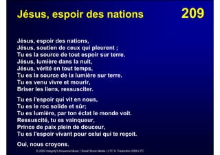 209Jésus, espoir des nations
Jésus, espoir des nations,
Jésus, soutien de ceux qui pleurent ;
Tu es la source de tout espoir sur terre.
Jésus, lumière dans la nuit,
Jésus, vérité en tout temps,
Tu es la source de la lumière sur terre.
Tu es venu vivre et mourir,
Briser les liens, ressusciter.
Tu es l'espoir qui vit en nous,
Tu es le roc solide et sûr;
Tu es lumière, par ton éclat le monde voit.
Ressuscité, tu es vainqueur,
Prince de paix plein de douceur,
Tu es l'espoir vivant pour celui qui te reçoit.
Oui, nous croyons.
© 2002 Integrity's Hosanna Music / Small Stone Media / LTC © Traduction 2006 LTC
 