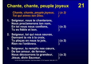 21Chante, chante, peuple joyeux
Chante, chante, peuple joyeux, ) (x 2)
Toi qui aimes ton Dieu. )
1. Seigneur, nous te chanterons,
Nous proclamerons ton nom,
En toi nous nous confions, ) (x 2)
Tu es fidèle et bon. )
2. Seigneur, toi qui nous sauvas,
Donnant ta vie à la croix,
Tu plaças en nous ta joie, ) (x 2)
Rien ne l’enlèvera. )
3. Seigneur, tu remplis nos cœurs,
De ton amour, de ferveur,
Nous découvrons ta grandeur, ) (x 2)
Jésus, divin Sauveur. )
© 1975 The Lorenz Corporation / Small Stone Media / LTC © Traduction 1986 JEM / LTC
 