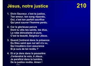 210Jésus, notre justice
1. Divin Sauveur, c'est ta justice,
Ton amour, ton sang répandu,
Oui, c'est ton parfait sacrifice
Qui peut sauver l'homme perdu.
2. Car la glorieuse parure
Dont tu vêts tes saints, tes élus,
La robe étincelante et pure,
C'est ta beauté, Seigneur Jésus.
3. Quand j'entrerai dans la présence
Du Dieu saint que nul œil n'a vu,
Qui troublera mon assurance
Si je suis de toi revêtu ?
4. Et si je dors dans la poussière
J'entendrai ta voix, ô Jésus.
Je paraîtrai dans ta lumière,
De ta justice revêtu. Amen !
© EBLC
 