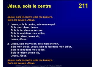 211Jésus, sois le centre
Jésus, sois le centre, sois ma lumière,
Sois ma source, Jésus.
1. Jésus, sois le centre, sois mon espoir,
Sois mon chant, Jésus.
Sois le feu dans mon cœur,
Sois le vent dans mes voiles,
Sois la raison de ma vie,
Jésus, Jésus.
2. Jésus, sois ma vision, sois mon chemin,
Sois mon guide, Jésus. Sois le feu dans mon cœur,
Sois le vent dans mes voiles,
Sois la raison de ma vie,
Jésus, Jésus.
Jésus, sois le centre, sois ma lumière,
Sois ma source, Jésus.
© 1999 Vineyard Ministries / Songsolutions Copycare / LTC © Traduction 2000 LTC
 