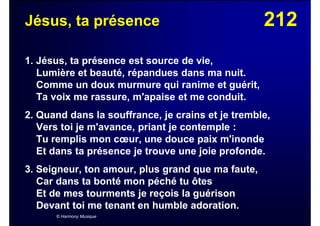 212Jésus, ta présence
1. Jésus, ta présence est source de vie,
Lumière et beauté, répandues dans ma nuit.
Comme un doux murmure qui ranime et guérit,
Ta voix me rassure, m'apaise et me conduit.
2. Quand dans la souffrance, je crains et je tremble,
Vers toi je m'avance, priant je contemple :
Tu remplis mon cœur, une douce paix m'inonde
Et dans ta présence je trouve une joie profonde.
3. Seigneur, ton amour, plus grand que ma faute,
Car dans ta bonté mon péché tu ôtes
Et de mes tourments je reçois la guérison
Devant toi me tenant en humble adoration.
© Harmony Musique
 