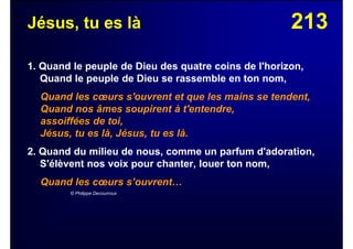 213Jésus, tu es là
1. Quand le peuple de Dieu des quatre coins de l'horizon,
Quand le peuple de Dieu se rassemble en ton nom,
Quand les cœurs s'ouvrent et que les mains se tendent,
Quand nos âmes soupirent à t'entendre,
assoiffées de toi,
Jésus, tu es là, Jésus, tu es là.
2. Quand du milieu de nous, comme un parfum d'adoration,
S'élèvent nos voix pour chanter, louer ton nom,
Quand les cœurs s’ouvrent…
© Philippe Decourroux
 