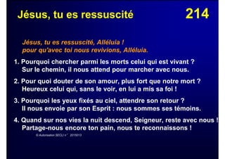 214Jésus, tu es ressuscité
Jésus, tu es ressuscité, Alléluia !
pour qu'avec toi nous revivions, Alléluia.
1. Pourquoi chercher parmi les morts celui qui est vivant ?
Sur le chemin, il nous attend pour marcher avec nous.
2. Pour quoi douter de son amour, plus fort que notre mort ?
Heureux celui qui, sans le voir, en lui a mis sa foi !
3. Pourquoi les yeux fixés au ciel, attendre son retour ?
Il nous envoie par son Esprit : nous sommes ses témoins.
4. Quand sur nos vies la nuit descend, Seigneur, reste avec nous !
Partage-nous encore ton pain, nous te reconnaissons !
© Autorisation SECLI n° 2015013
 