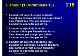 215L'amour (1 Corinthiens 13)
1. L'amour est patient, rempli de bonté,
Il n'est pas envieux, il n'est pas orgueilleux !
Il ne s'aigrit pas n'est pas rancunier.
L'amour ne connaîtra pas de fin.
2. L'amour se réjouit de la vérité.
L'amour n'aime pas l'injustice et le mal.
Il ne cherche pas son propre intérêt.
L'amour ne connaîtra pas de fin.
3. L'amour est patient, il pardonne tout.
L'amour fait confiance, il espère toujours.
Seul l'amour permet de tout supporter.
L'amour ne connaîtra pas de fin.
© 2008 Daniel Pialat / LTC
 
