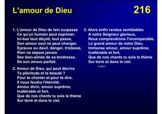 216L'amour de Dieu
1. L'amour de Dieu de loin surpasse
Ce qu'un humain peut exprimer.
Ici-bas tout déçoit, tout passe,
Son amour seul ne peut changer.
Epreuve ou deuil, danger, tristesse,
Rien ne sépare jamais
Ses bien-aimés de sa tendresse,
De son amour parfait.
2. Amour de Dieu, qui peut décrire
Ta plénitude et ta beauté ?
Pour te chanter et pour te dire,
Il nous faudra l'éternité.
Amour divin, amour suprême,
Inaltérable et fort,
Que de nos chants tu sois le thème
Sur terre et dans le ciel.
3. Alors enfin rendus semblables
A notre Seigneur glorieux,
Nous comprendrons l'incomparable,
Le grand amour de notre Dieu.
Immense amour, amour suprême,
Inaltérable et fort,
Que de nos chants tu sois le thème
Sur terre et dans le ciel.
© EBLC
 