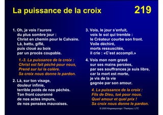 219La puissance de la croix
1. Oh, je vois l’aurore
du plus sombre jour :
Christ en chemin pour le Calvaire.
Là, battu, giflé,
puis cloué au bois
par un procès coupable.
1.-3. La puissance de la croix :
Christ est fait péché pour nous,
Prend sur lui la colère.
Sa croix nous donne le pardon.
2. Là, sur ton visage,
douleur infinie,
terrible poids de nos péchés.
Ton front couronné
de nos actes impurs,
de nos pensées mauvaises.
3. Vois, le jour s’enfuit,
vois le sol qui tremble :
le Créateur courbe son front.
Voile déchiré,
morts ressuscités,
il crie : «C’est accompli.»
4. Vois mon nom gravé
sur ses mains percées,
par ses souffrances je suis libre,
car la mort est morte,
je vis de la vie
gagnée par son amour.
4. La puissance de la croix :
Fils de Dieu, tué pour nous.
Quel amour et quel prix !
Sa croix nous donne le pardon.
© 2005 Kingswaysongs / Thankyou / LTC
 