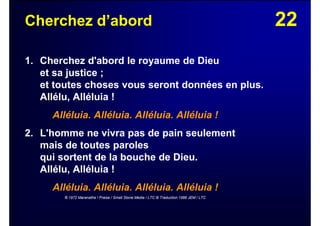 22Cherchez d’abord
1. Cherchez d'abord le royaume de Dieu
et sa justice ;
et toutes choses vous seront données en plus.
Allélu, Alléluia !
Alléluia. Alléluia. Alléluia. Alléluia !
2. L'homme ne vivra pas de pain seulement
mais de toutes paroles
qui sortent de la bouche de Dieu.
Allélu, Alléluia !
Alléluia. Alléluia. Alléluia. Alléluia !
© 1972 Maranatha ! Praise / Small Stone Media / LTC © Traduction 1986 JEM / LTC
 