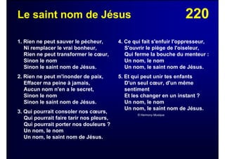 220Le saint nom de Jésus
1. Rien ne peut sauver le pécheur,
Ni remplacer le vrai bonheur,
Rien ne peut transformer le cœur,
Sinon le nom
Sinon le saint nom de Jésus.
2. Rien ne peut m'inonder de paix,
Effacer ma peine à jamais,
Aucun nom n'en a le secret,
Sinon le nom
Sinon le saint nom de Jésus.
3. Qui pourrait consoler nos cœurs,
Qui pourrait faire tarir nos pleurs,
Qui pourrait porter nos douleurs ?
Un nom, le nom
Un nom, le saint nom de Jésus.
4. Ce qui fait s'enfuir l'oppresseur,
S'ouvrir le piège de l'oiseleur,
Qui ferme la bouche du menteur :
Un nom, le nom
Un nom, le saint nom de Jésus.
5. Et qui peut unir tes enfants
D'un seul cœur, d'un même
sentiment
Et les changer en un instant ?
Un nom, le nom
Un nom, le saint nom de Jésus.
© Harmony Musique
 