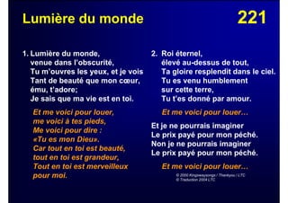 221Lumière du monde
1. Lumière du monde,
venue dans l’obscurité,
Tu m’ouvres les yeux, et je vois
Tant de beauté que mon cœur,
ému, t’adore;
Je sais que ma vie est en toi.
Et me voici pour louer,
me voici à tes pieds,
Me voici pour dire :
«Tu es mon Dieu».
Car tout en toi est beauté,
tout en toi est grandeur,
Tout en toi est merveilleux
pour moi.
2. Roi éternel,
élevé au-dessus de tout,
Ta gloire resplendit dans le ciel.
Tu es venu humblement
sur cette terre,
Tu t’es donné par amour.
Et me voici pour louer…
Et je ne pourrais imaginer
Le prix payé pour mon péché.
Non je ne pourrais imaginer
Le prix payé pour mon péché.
Et me voici pour louer…
© 2000 Kingswaysongs / Thankyou / LTC
© Traduction 2004 LTC
 