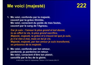 222Me voici (majesté)
1. Me voici, confondu par ta majesté,
couvert par ta grâce illimitée.
Me voici, conscient du poids de mes fautes,
couvert par le sang de l’Agneau.
Car je sais : l’amour le plus grand m’est donné,
tu as offert ta vie, le plus grand sacrifice.
Majesté, majesté, ta grâce m’a trouvé tel que je suis,
je n’ai rien à moi, mais en toi je vis.
Majesté, majesté, par ton amour je suis transformé,
en présence de ta majesté.
2. Me voici, confondu par ton amour,
pardonné, je pardonne en retour.
Me voici, conscient d’être ton plaisir,
sanctifié par le feu de ta gloire.
© 2003 Curious ? Music UK / Kingswaysongs / Thankyou / LTC © Traduction 2005 LTC
 