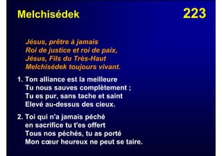 223Melchisédek
Jésus, prêtre à jamais
Roi de justice et roi de paix,
Jésus, Fils du Très-Haut
Melchisédek toujours vivant.
1. Ton alliance est la meilleure
Tu nous sauves complètement ;
Tu es pur, sans tache et saint
Elevé au-dessus des cieux.
2. Toi qui n'a jamais péché
en sacrifice tu t'es offert
Tous nos péchés, tu as porté
Mon cœur heureux ne peut se taire.
 