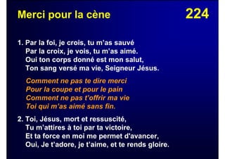 224Merci pour la cène
1. Par la foi, je crois, tu m’as sauvé
Par la croix, je vois, tu m’as aimé.
Oui ton corps donné est mon salut,
Ton sang versé ma vie, Seigneur Jésus.
Comment ne pas te dire merci
Pour la coupe et pour le pain
Comment ne pas t’offrir ma vie
Toi qui m’as aimé sans fin.
2. Toi, Jésus, mort et ressuscité,
Tu m’attires à toi par ta victoire,
Et ta force en moi me permet d'avancer,
Oui, Je t’adore, je t’aime, et te rends gloire.
 