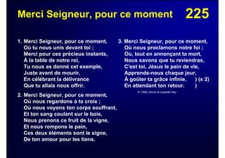 225Merci Seigneur, pour ce moment
1. Merci Seigneur, pour ce moment,
Où tu nous unis devant toi ;
Merci pour ces précieux instants,
À la table de notre roi,
Tu nous as donné cet exemple,
Juste avant de mourir,
En célébrant la délivrance
Que tu allais nous offrir.
2. Merci Seigneur, pour ce moment,
Où nous regardons à ta croix ;
Où nous voyons ton corps souffrant,
Et ton sang coulant sur le bois,
Nous prenons ce fruit de la vigne,
Et nous rompons le pain,
Ces deux éléments sont le signe,
De ton amour pour les tiens.
3. Merci Seigneur, pour ce moment,
Où nous proclamons notre foi ;
Où, tout en annonçant ta mort,
Nous savons que tu reviendras,
C'est toi, Jésus le pain de vie,
Apprends-nous chaque jour,
À goûter ta grâce infinie, ) (x 2)
En attendant ton retour. )
© 1996, Denis et Isabelle Hey
 