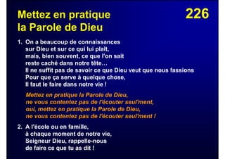226Mettez en pratique
la Parole de Dieu
1. On a beaucoup de connaissances
sur Dieu et sur ce qui lui plaît,
mais, bien souvent, ce que l'on sait
reste caché dans notre tête…
Il ne suffit pas de savoir ce que Dieu veut que nous fassions
Pour que ça serve à quelque chose,
Il faut le faire dans notre vie !
Mettez en pratique la Parole de Dieu,
ne vous contentez pas de l'écouter seul'ment,
oui, mettez en pratique la Parole de Dieu,
ne vous contentez pas de l'écouter seul'ment !
2. A l'école ou en famille,
à chaque moment de notre vie,
Seigneur Dieu, rappelle-nous
de faire ce que tu as dit !
 