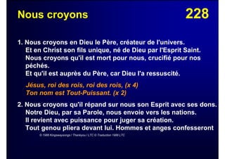 228Nous croyons
1. Nous croyons en Dieu le Père, créateur de l'univers.
Et en Christ son fils unique, né de Dieu par l'Esprit Saint.
Nous croyons qu'il est mort pour nous, crucifié pour nos
péchés.
Et qu'il est auprès du Père, car Dieu l'a ressuscité.
Jésus, roi des rois, roi des rois, (x 4)
Ton nom est Tout-Puissant. (x 2)
2. Nous croyons qu'il répand sur nous son Esprit avec ses dons.
Notre Dieu, par sa Parole, nous envoie vers les nations.
Il revient avec puissance pour juger sa création.
Tout genou pliera devant lui. Hommes et anges confesseront
© 1986 Kingswaysongs / Thankyou / LTC © Traduction 1988 LTC
 