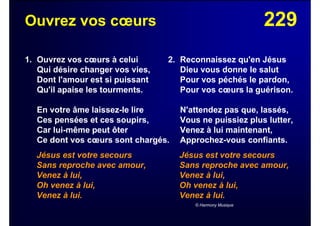 229Ouvrez vos cœurs
1. Ouvrez vos cœurs à celui
Qui désire changer vos vies,
Dont l'amour est si puissant
Qu'il apaise les tourments.
En votre âme laissez-le lire
Ces pensées et ces soupirs,
Car lui-même peut ôter
Ce dont vos cœurs sont chargés.
Jésus est votre secours
Sans reproche avec amour,
Venez à lui,
Oh venez à lui,
Venez à lui.
2. Reconnaissez qu'en Jésus
Dieu vous donne le salut
Pour vos péchés le pardon,
Pour vos cœurs la guérison.
N'attendez pas que, lassés,
Vous ne puissiez plus lutter,
Venez à lui maintenant,
Approchez-vous confiants.
Jésus est votre secours
Sans reproche avec amour,
Venez à lui,
Oh venez à lui,
Venez à lui.
© Harmony Musique
 