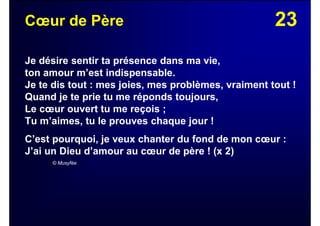 23Cœur de Père
Je désire sentir ta présence dans ma vie,
ton amour m’est indispensable.
Je te dis tout : mes joies, mes problèmes, vraiment tout !
Quand je te prie tu me réponds toujours,
Le cœur ouvert tu me reçois ;
Tu m’aimes, tu le prouves chaque jour !
C’est pourquoi, je veux chanter du fond de mon cœur :
J’ai un Dieu d’amour au cœur de père ! (x 2)
© Musyfée
 