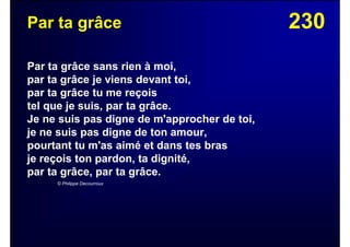 230Par ta grâce
Par ta grâce sans rien à moi,
par ta grâce je viens devant toi,
par ta grâce tu me reçois
tel que je suis, par ta grâce.
Je ne suis pas digne de m'approcher de toi,
je ne suis pas digne de ton amour,
pourtant tu m'as aimé et dans tes bras
je reçois ton pardon, ta dignité,
par ta grâce, par ta grâce.
© Philippe Decourroux
 