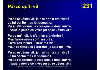 231Parce qu’il vit
Puisque Jésus vit, je n'ai rien à craindre !
Je lui confie mes lendemains.
Puisqu'il connaît la voie que je dois suivre,
Il vaut la peine de vivre puisque Jésus vit !
Parce qu'il vit, je n'ai rien à craindre !
Mes lendemains sont assurés.
Entre ses mains, il tient ma vie.
Pour ce temps et l'éternité, je sais qu'il vit.
Puisque Jésus vit, je n'ai rien à craindre !
Je lui confie mes lendemains.
Puisqu'il connaît la voie que je dois suivre,
Il vaut la peine de vivre puisque Jésus vit !
© 1971 Gaither CR Management / Small Stone Media / LTC © Traduction 1986 HARMONIE / LTC
 