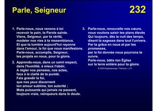 232Parle, Seigneur
1. Parle-nous, nous venons à toi
recevoir le pain, ta Parole sainte.
Viens, Seigneur, par ta vérité,
modeler nos vies à ta ressemblance.
Et que ta lumière aujourd'hui rayonne
dans l'amour, la foi que nous manifestons.
Parle-nous, accomplis, Seigneur,
tes projets en nous, pour ta gloire.
2. Apprends-nous, dans un saint respect,
dans l'humilité, à mieux t'obéir,
A régler nos pensées, nos actes,
face à la clarté de ta pureté.
Fais grandir la foi,
que nos yeux discernent
ton amour sublime, ton autorité ;
Mots puissants qui jamais ne passent,
toujours vrais, vainqueurs dans le doute.
3. Parle-nous, renouvelle nos cœurs,
nous voulons saisir tes plans élevés
Qui toujours, dès la nuit des temps,
disent ta sagesse dans tout l'univers.
Par ta grâce en nous et par tes
promesses,
par la foi donnée nous pourrons te
suivre.
Parle-nous, bâtis ton Église
sur la terre entière pour ta gloire.
© 2005 Kingswaysongs / Thankyou / LTC
 