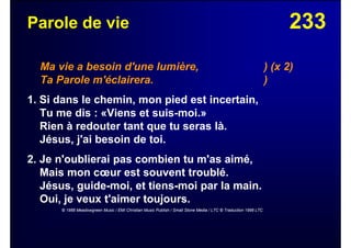 233Parole de vie
Ma vie a besoin d'une lumière, ) (x 2)
Ta Parole m'éclairera. )
1. Si dans le chemin, mon pied est incertain,
Tu me dis : «Viens et suis-moi.»
Rien à redouter tant que tu seras là.
Jésus, j'ai besoin de toi.
2. Je n'oublierai pas combien tu m'as aimé,
Mais mon cœur est souvent troublé.
Jésus, guide-moi, et tiens-moi par la main.
Oui, je veux t'aimer toujours.
© 1988 Meadowgreen Music / EMI Christian Music Publish / Small Stone Media / LTC © Traduction 1998 LTC
 