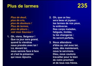 235Plus de larmes
Plus de deuil,
plus de cris,
plus de douleurs !
Plus de larmes,
plus de pleurs ;
voir mon Sauveur !
1. Oh, viens, Seigneur !
Que ce jour sera grand,
quand tu viendras
nous prendre avec toi !
Là, devant toi,
nous serons face à face
et c'est ta présence
qui nous réjouira.
2. Oh, que ce lieu
sera beau et joyeux :
les larmes de nos yeux,
tu enlèveras.
Nos corps malades,
fatigués, limités,
tu les changeras :
ils seront parfaits.
3. Nous attendons
d'être au ciel avec toi,
mais, dès maintenant,
nous te servirons.
Dieu, nous voulons
travailler pour le bien
de notre prochain
et de tous nos frères.
 