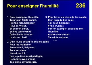 236Pour enseigner l'humilité
1. Pour enseigner l'humilité,
Tu pris un faible enfant,
Prends-moi, Seigneur,
Pour serviteur.
Et de mon cœur,
enlève toute vanité
Qui voile de l'amour
La divine clarté.
2. D'un jeune enfant tu pris les pains
Pour les multiplier.
Prends-moi, Seigneur,
Pour serviteur.
Nourri par toi,
que je puisse aussi partager,
Répandre avec amour
Tes biens, divin Berger.
3. Pour laver les pieds de tes saints,
D'un linge tu t'es ceint,
Toi, seul, Seigneur,
Vrai serviteur.
Par ton exemple, enseigne-moi
l'humilité,
A faire avec amour
Ta sainte volonté.
© BPC
 