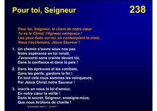 238Pour toi, Seigneur
Pour toi, Seigneur, le chant de notre cœur
Tu es le Christ, l'Agneau vainqueur !
Les yeux fixés sur toi, en contemplant ta croix,
Nous t'acclamons, Jésus Sauveur !
1. Un chemin s'ouvre sous nos pas
Notre espérance en toi renaît.
J'avancerai sans crainte devant toi,
Dans la confiance et dans la paix !
2. Dans les épreuves et les combats,
Dans les périls, gardons la foi !
En tout cela nous sommes les vainqueurs,
Par Jésus Christ notre Sauveur !
3. Inscris en nous la loi d'amour,
En notre cœur la vérité !
Dans le secret, Seigneur, enseigne-nous,
Que nous brûlions de charité !
© Autorisation SECLI n° 2015013
 
