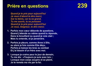 239Prière en questions
Quand je te prie pour aujourd’hui
Je veux d’abord te dire merci,
Car tu bénis, car tu es grand,
Tu me souris, tu es puissant.
Quand je te prie pour aujourd’hui
Je veux, Seigneur, te dire merci.
1. Parfois mon cœur déborde de questions,
Quand j’attends ou même quand tu réponds,
Dans le brouillard ou quand je vois clair ;
Mais tu entends, et je persévère.
2. Parfois je pleure, comme Anne à Silo,
ou alors je fuis comme Elie déçu,
Parfois je baisse les bras au combat
Et j’ai besoin d’un frère avec moi.
3. Lorsque je crains pour le jour de demain,
Tu me dis : «Toujours je suis avec toi» ;
Lorsque mon corps soupire et se plaint,
Je te remets ma vie par la foi.
 