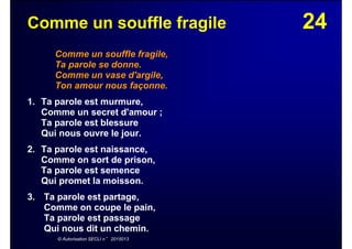 24Comme un souffle fragile
Comme un souffle fragile,
Ta parole se donne.
Comme un vase d'argile,
Ton amour nous façonne.
1. Ta parole est murmure,
Comme un secret d'amour ;
Ta parole est blessure
Qui nous ouvre le jour.
2. Ta parole est naissance,
Comme on sort de prison,
Ta parole est semence
Qui promet la moisson.
3. Ta parole est partage,
Comme on coupe le pain,
Ta parole est passage
Qui nous dit un chemin.
© Autorisation SECLI n° 2015013
 