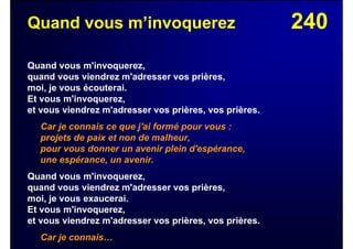 240Quand vous m’invoquerez
Quand vous m'invoquerez,
quand vous viendrez m'adresser vos prières,
moi, je vous écouterai.
Et vous m'invoquerez,
et vous viendrez m'adresser vos prières, vos prières.
Car je connais ce que j'ai formé pour vous :
projets de paix et non de malheur,
pour vous donner un avenir plein d'espérance,
une espérance, un avenir.
Quand vous m'invoquerez,
quand vous viendrez m'adresser vos prières,
moi, je vous exaucerai.
Et vous m'invoquerez,
et vous viendrez m'adresser vos prières, vos prières.
Car je connais…
 