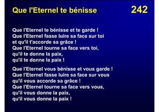 242Que l'Eternel te bénisse
Que l'Eternel te bénisse et te garde !
Que l'Eternel fasse luire sa face sur toi
et qu'il t'accorde sa grâce !
Que l'Eternel tourne sa face vers toi,
qu'il te donne la paix,
qu'il te donne la paix !
Que l'Eternel vous bénisse et vous garde !
Que l'Eternel fasse luire sa face sur vous
qu'il vous accorde sa grâce !
Que l'Eternel tourne sa face vers vous,
qu'il vous donne la paix,
qu'il vous donne la paix !
 