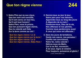 244Que ton règne vienne
1. Notre Père qui es aux cieux,
Que ton nom soit sanctifié,
Qu'il soit connu en tout lieu,
Qu'il soit loué honoré !
Notre Père, nous te prions,
Que ton puissant règne vienne,
Que ta volonté soit faite
Sur la terre comme au ciel !
Que ton règne vienne ! (x 2)
Que ton règne vienne sur la terre !
Que ton règne vienne ! (x 2)
Que ton règne vienne, Abba Père !
2. Donne-nous au jour le jour,
Notre pain pour nos besoins,
Apprends-nous au long des jours
À dépendre de ta main !
Pardonne-nous, Dieu de la vie,
Nos offenses et nos péchés,
Comme nous pardonnons aussi
À ceux qui nous ont offensés !
3. Dans les jours de tentations,
Garde nos cœurs, nos pensées !
Fortifie nos convictions,
Notre foi, notre volonté !
Délivre-nous du Malin,
Car tu es Roi, souverain.
À toi seul, règne et victoire
Pour toujours, puissance et gloire !
© 2001 Thérèse Motte / LTC
 