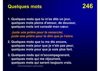 246Quelques mots
1. Quelques mots que tu m'as dits un jour,
quelques mots pleins d'amour, de douceur,
quelques mots ont consolé mon cœur.
Juste une prière pour te remercier,
juste une prière pour te dire que je t'aime.
2. Quelques mots que tu me dis encore,
quelques mots pour que je n'aie pas peur,
quelques mots pour que je sois plus fort.
3. Quelques mots qui m'accompagneront,
quelques mots qui me réjouiront,
quelques mots qui seront toujours vrais.
© Anne-France Bourbon, Laurence Gustave
 
