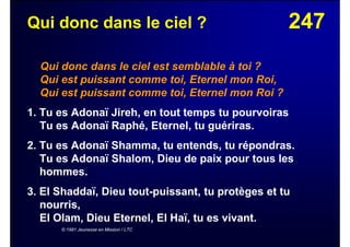 247Qui donc dans le ciel ?
Qui donc dans le ciel est semblable à toi ?
Qui est puissant comme toi, Eternel mon Roi,
Qui est puissant comme toi, Eternel mon Roi ?
1. Tu es Adonaï Jireh, en tout temps tu pourvoiras
Tu es Adonaï Raphé, Eternel, tu guériras.
2. Tu es Adonaï Shamma, tu entends, tu répondras.
Tu es Adonaï Shalom, Dieu de paix pour tous les
hommes.
3. El Shaddaï, Dieu tout-puissant, tu protèges et tu
nourris,
El Olam, Dieu Eternel, El Haï, tu es vivant.
© 1981 Jeunesse en Mission / LTC
 