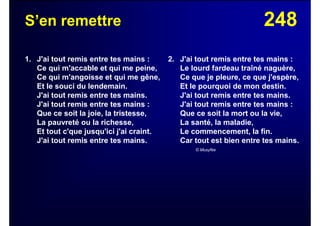 248S’en remettre
1. J'ai tout remis entre tes mains :
Ce qui m'accable et qui me peine,
Ce qui m'angoisse et qui me gêne,
Et le souci du lendemain.
J'ai tout remis entre tes mains.
J'ai tout remis entre tes mains :
Que ce soit la joie, la tristesse,
La pauvreté ou la richesse,
Et tout c'que jusqu'ici j'ai craint.
J'ai tout remis entre tes mains.
2. J'ai tout remis entre tes mains :
Le lourd fardeau traîné naguère,
Ce que je pleure, ce que j'espère,
Et le pourquoi de mon destin.
J'ai tout remis entre tes mains.
J'ai tout remis entre tes mains :
Que ce soit la mort ou la vie,
La santé, la maladie,
Le commencement, la fin.
Car tout est bien entre tes mains.
© Musyfée
 