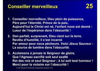 25Conseiller merveilleux
1. Conseiller merveilleux, Dieu plein de puissance,
Père pour l’éternité, Prince de la paix,
Aujourd’hui le Christ est né, l’enfant nous est donné :
Lueur de l’espérance dans l’obscurité !
2. Don parfait, surprenant, Dieu vient sur la terre.
Revêtu d’humilité, il s’est incarné
Par amour pour nous pécheurs. Voici Jésus Sauveur :
La source de lumière dans l’obscurité.
3. Acclamons à jamais le Seigneur de gloire.
Que l’Agneau sacrifié soit seul exalté
Roi des rois et seul Seigneur ; à lui soit tout honneur !
Merci pour la victoire sur l’obscurité !
© 1987 Salvationist Publishing / Songsolutions Copycare / LTC
 