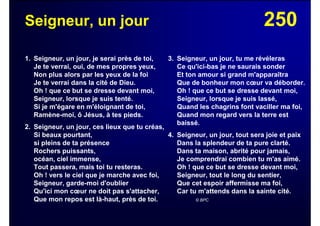 250Seigneur, un jour
1. Seigneur, un jour, je serai près de toi,
Je te verrai, oui, de mes propres yeux,
Non plus alors par les yeux de la foi
Je te verrai dans la cité de Dieu.
Oh ! que ce but se dresse devant moi,
Seigneur, lorsque je suis tenté.
Si je m'égare en m'éloignant de toi,
Ramène-moi, ô Jésus, à tes pieds.
2. Seigneur, un jour, ces lieux que tu créas,
Si beaux pourtant,
si pleins de ta présence
Rochers puissants,
océan, ciel immense,
Tout passera, mais toi tu resteras.
Oh ! vers le ciel que je marche avec foi,
Seigneur, garde-moi d'oublier
Qu'ici mon cœur ne doit pas s'attacher,
Que mon repos est là-haut, près de toi.
3. Seigneur, un jour, tu me révéleras
Ce qu'ici-bas je ne saurais sonder
Et ton amour si grand m'apparaîtra
Que de bonheur mon cœur va déborder.
Oh ! que ce but se dresse devant moi,
Seigneur, lorsque je suis lassé,
Quand les chagrins font vaciller ma foi,
Quand mon regard vers la terre est
baissé.
4. Seigneur, un jour, tout sera joie et paix
Dans la splendeur de ta pure clarté.
Dans ta maison, abrité pour jamais,
Je comprendrai combien tu m'as aimé.
Oh ! que ce but se dresse devant moi,
Seigneur, tout le long du sentier,
Que cet espoir affermisse ma foi,
Car tu m'attends dans la sainte cité.
© BPC
 